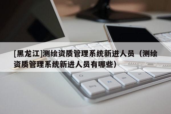 [黑龍江]測繪資質(zhì)管理系統(tǒng)新進人員（測繪資質(zhì)管理系統(tǒng)新進人員有哪些）