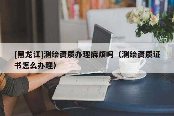 [黑龍江]測繪資質辦理麻煩嗎（測繪資質證書怎么辦理）