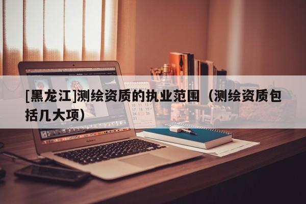 [黑龍江]測繪資質(zhì)的執(zhí)業(yè)范圍（測繪資質(zhì)包括幾大項）