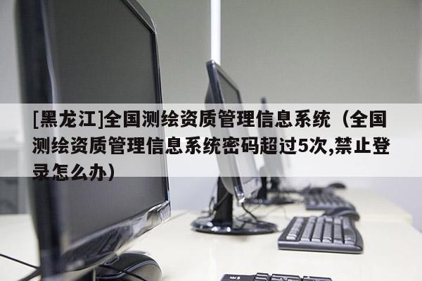 [黑龍江]全國測繪資質管理信息系統（全國測繪資質管理信息系統密碼超過5次,禁止登錄怎么辦）