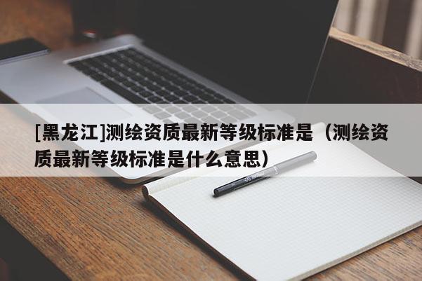[黑龍江]測繪資質(zhì)最新等級標(biāo)準(zhǔn)是（測繪資質(zhì)最新等級標(biāo)準(zhǔn)是什么意思）