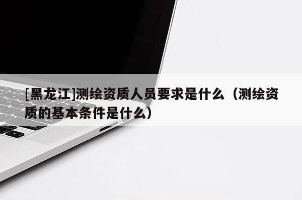 [黑龍江]測繪資質人員要求是什么（測繪資質的基本條件是什么）