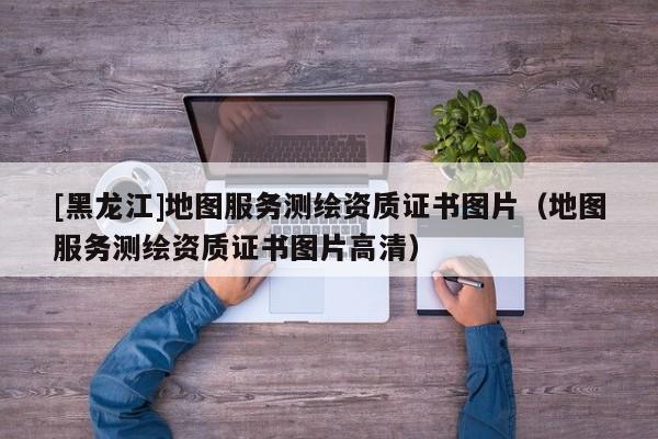[黑龍江]地圖服務測繪資質證書圖片（地圖服務測繪資質證書圖片高清）