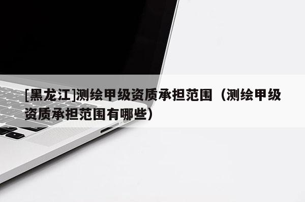 [黑龍江]測繪甲級資質(zhì)承擔范圍（測繪甲級資質(zhì)承擔范圍有哪些）