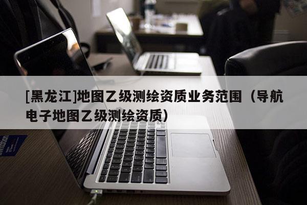 [黑龍江]地圖乙級測繪資質業務范圍（導航電子地圖乙級測繪資質）