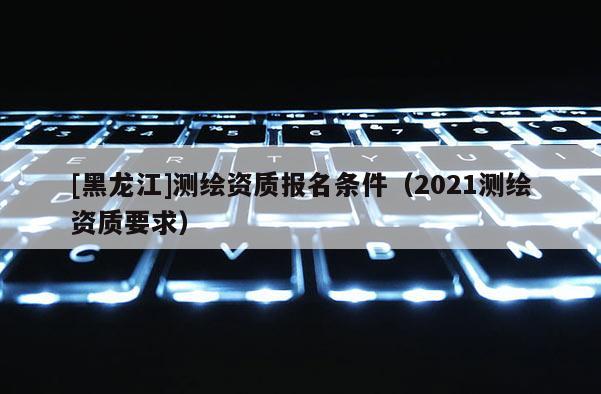 [黑龍江]測繪資質報名條件（2021測繪資質要求）