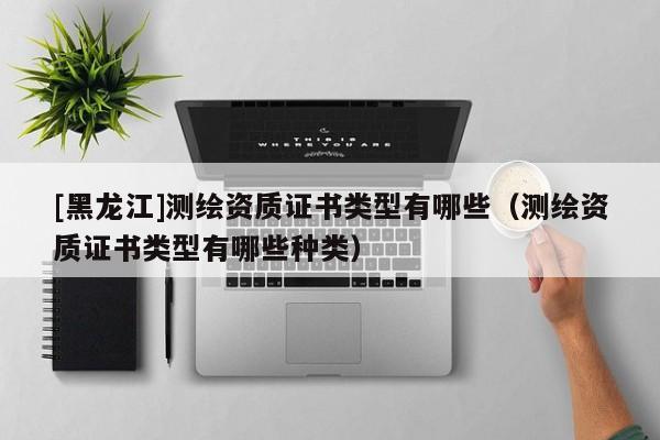 [黑龍江]測繪資質證書類型有哪些（測繪資質證書類型有哪些種類）