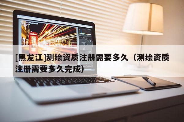 [黑龍江]測繪資質注冊需要多久（測繪資質注冊需要多久完成）