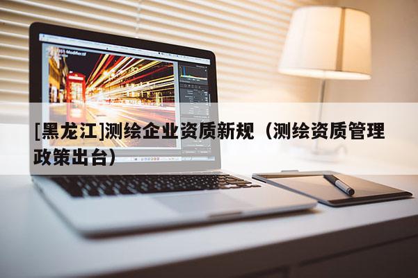 [黑龍江]測繪企業資質新規（測繪資質管理政策出臺）