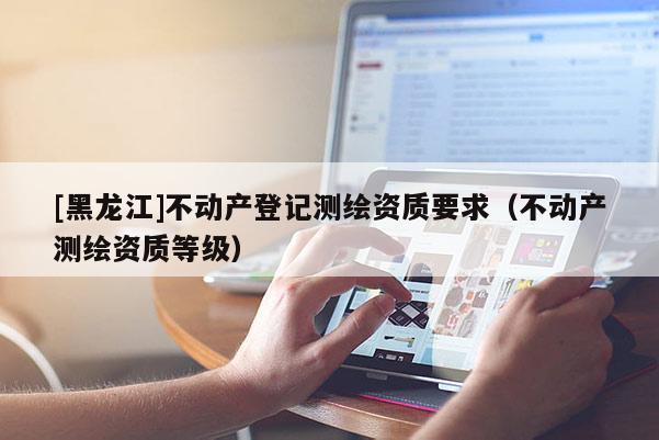 [黑龍江]不動產登記測繪資質要求（不動產測繪資質等級）