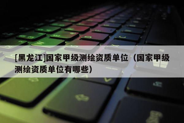 [黑龍江]國家甲級測繪資質單位（國家甲級測繪資質單位有哪些）