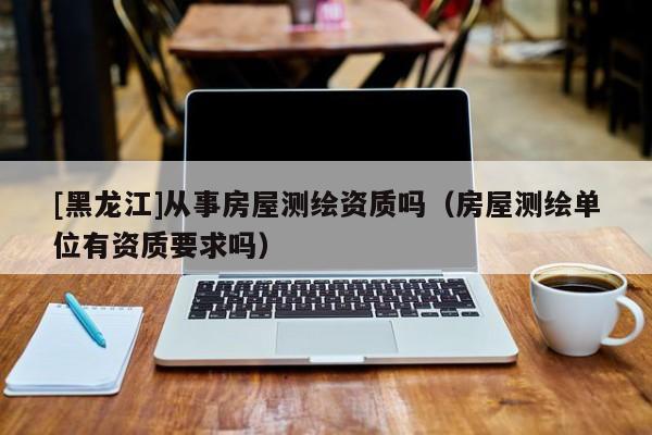 [黑龍江]從事房屋測繪資質嗎（房屋測繪單位有資質要求嗎）