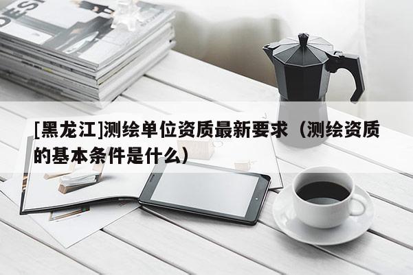 [黑龍江]測繪單位資質最新要求（測繪資質的基本條件是什么）