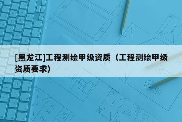 [黑龍江]工程測繪甲級資質（工程測繪甲級資質要求）