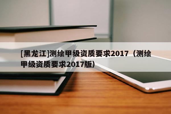 [黑龍江]測繪甲級資質要求2017（測繪甲級資質要求2017版）