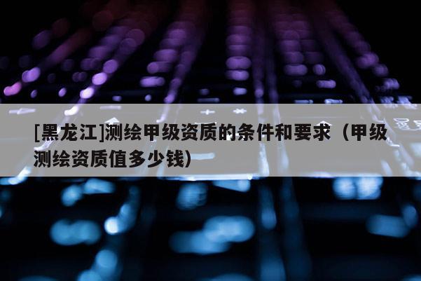 [黑龍江]測繪甲級資質的條件和要求（甲級測繪資質值多少錢）