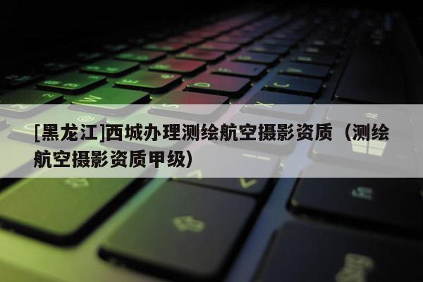 [黑龍江]西城辦理測繪航空攝影資質（測繪航空攝影資質甲級）