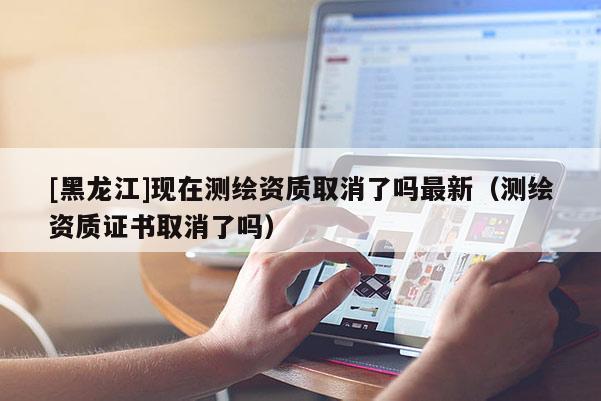 [黑龍江]現在測繪資質取消了嗎最新（測繪資質證書取消了嗎）