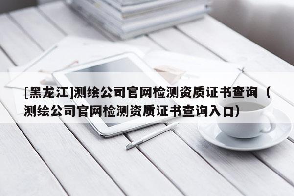[黑龍江]測繪公司官網檢測資質證書查詢（測繪公司官網檢測資質證書查詢入口）