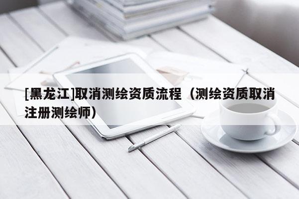 [黑龍江]取消測繪資質流程（測繪資質取消注冊測繪師）