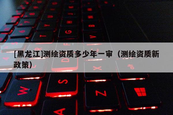 [黑龍江]測繪資質多少年一審（測繪資質新政策）