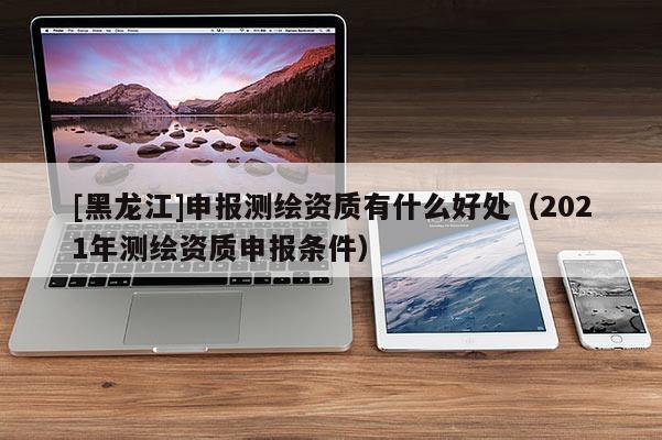 [黑龍江]申報測繪資質有什么好處（2021年測繪資質申報條件）
