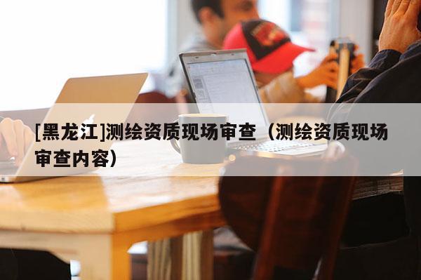 [黑龍江]測繪資質現場審查（測繪資質現場審查內容）