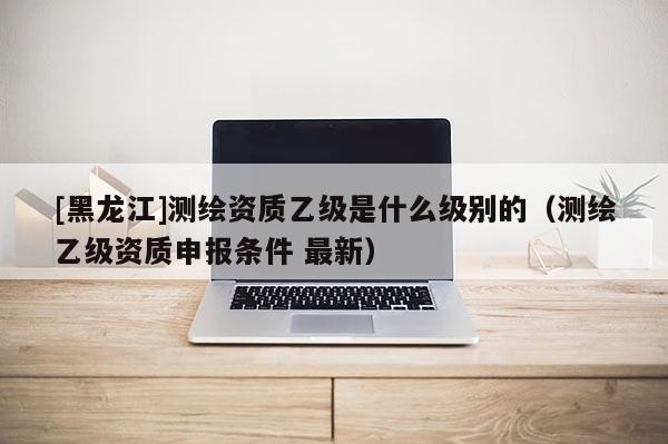 [黑龍江]測繪資質乙級是什么級別的（測繪乙級資質申報條件 最新）