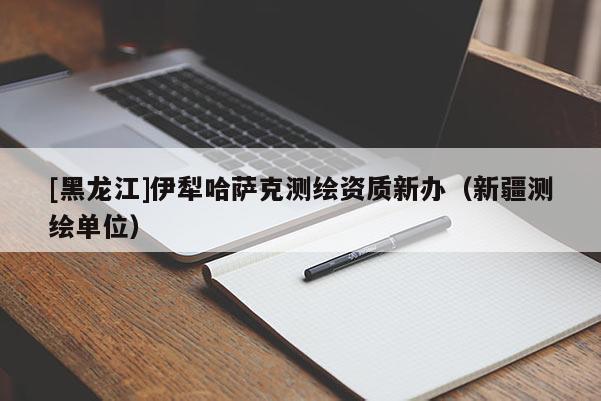 [黑龍江]伊犁哈薩克測繪資質新辦（新疆測繪單位）