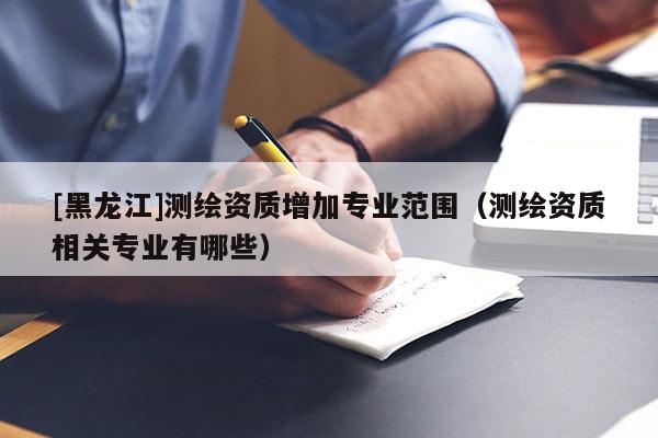[黑龍江]測繪資質增加專業范圍（測繪資質相關專業有哪些）
