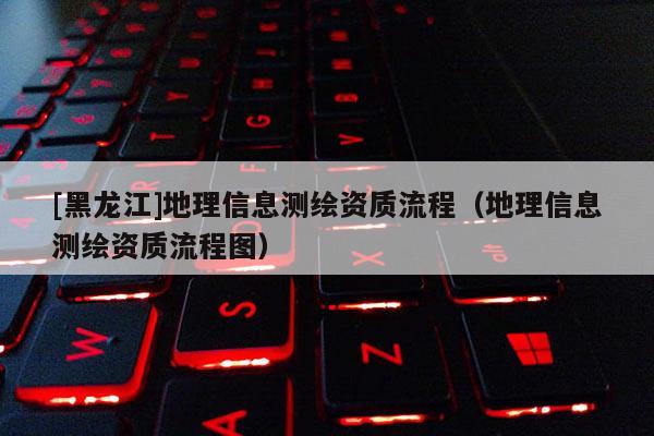 [黑龍江]地理信息測繪資質流程（地理信息測繪資質流程圖）