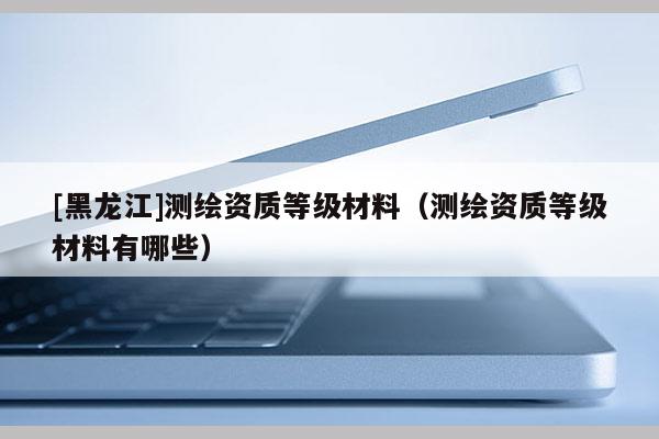 [黑龍江]測繪資質等級材料（測繪資質等級材料有哪些）