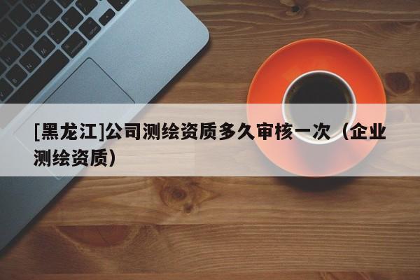 [黑龍江]公司測繪資質多久審核一次（企業測繪資質）