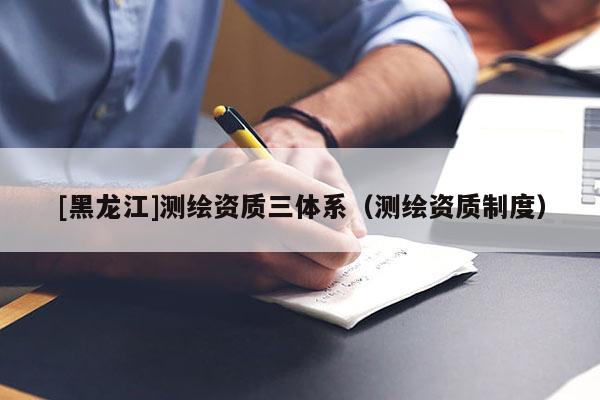 [黑龍江]測繪資質三體系（測繪資質制度）