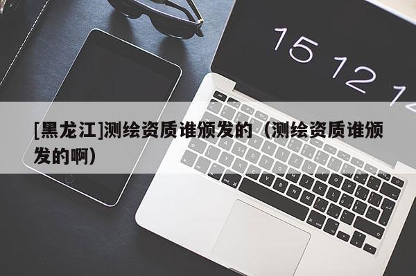 [黑龍江]測繪資質誰頒發的（測繪資質誰頒發的啊）
