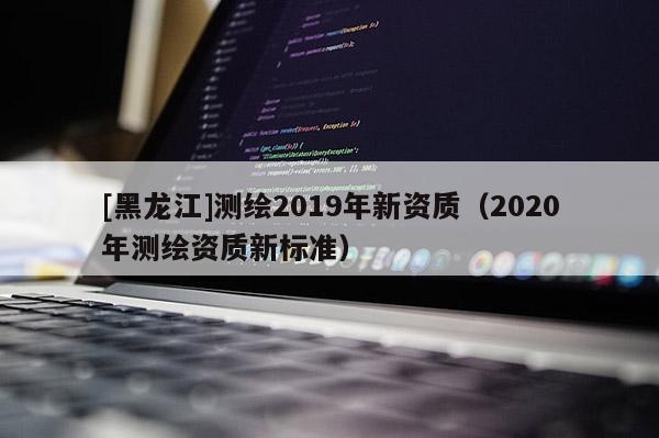 [黑龍江]測繪2019年新資質（2020年測繪資質新標準）