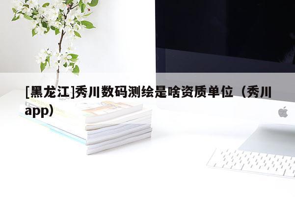[黑龍江]秀川數(shù)碼測繪是啥資質(zhì)單位（秀川app）