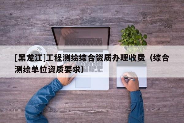 [黑龍江]工程測繪綜合資質辦理收費（綜合測繪單位資質要求）