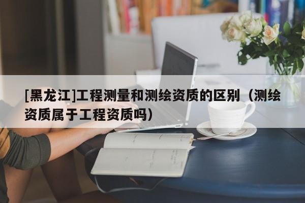 [黑龍江]工程測量和測繪資質的區別（測繪資質屬于工程資質嗎）