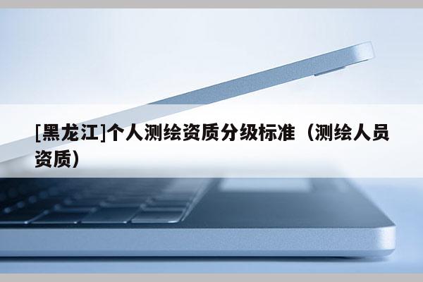 [黑龍江]個人測繪資質分級標準（測繪人員資質）