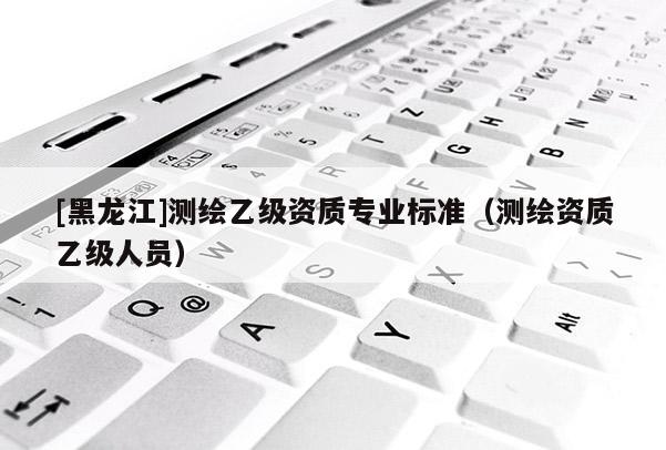 [黑龍江]測繪乙級資質專業標準（測繪資質乙級人員）