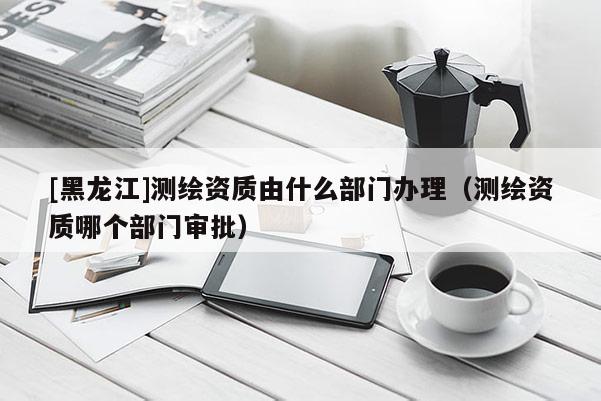 [黑龍江]測繪資質由什么部門辦理（測繪資質哪個部門審批）