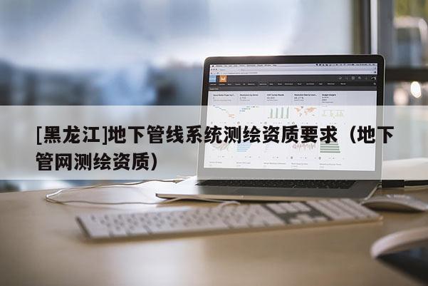 [黑龍江]地下管線系統測繪資質要求（地下管網測繪資質）