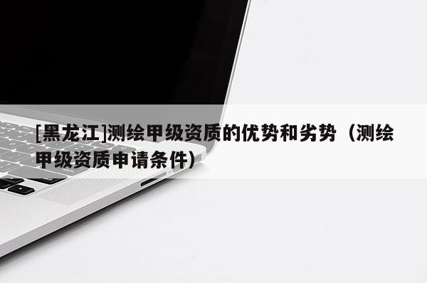 [黑龍江]測繪甲級資質的優勢和劣勢（測繪甲級資質申請條件）