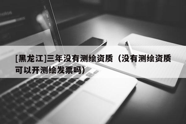 [黑龍江]三年沒有測繪資質（沒有測繪資質可以開測繪發票嗎）