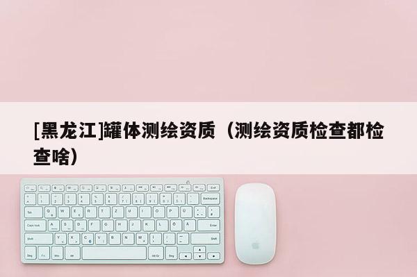[黑龍江]罐體測繪資質（測繪資質檢查都檢查啥）
