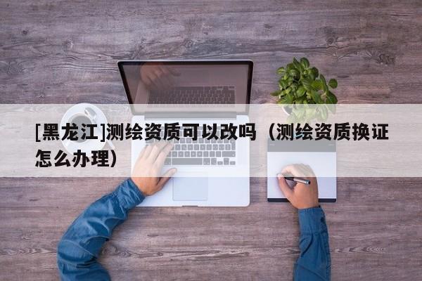 [黑龍江]測繪資質可以改嗎（測繪資質換證怎么辦理）