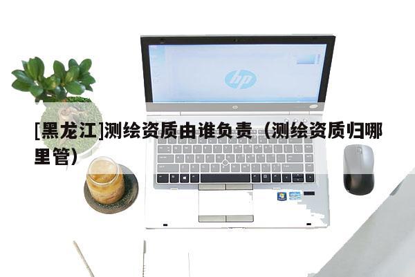 [黑龍江]測繪資質由誰負責（測繪資質歸哪里管）