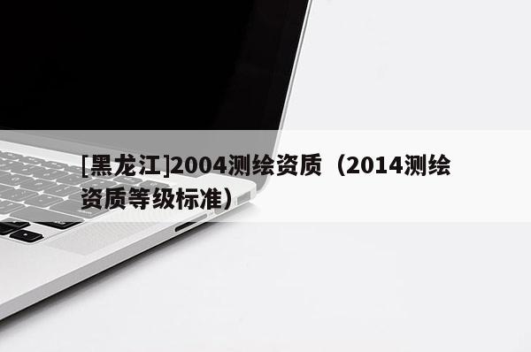 [黑龍江]2004測(cè)繪資質(zhì)（2014測(cè)繪資質(zhì)等級(jí)標(biāo)準(zhǔn)）