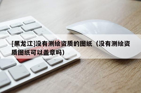 [黑龍江]沒有測(cè)繪資質(zhì)的圖紙（沒有測(cè)繪資質(zhì)圖紙可以蓋章嗎）